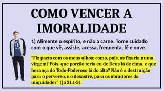 COMO VENCER A
IMORALIDADE
1) Alimente o espírito, e não a carne. Tome cuidado
com o que vê, assiste, acessa, frequenta, lê e ouve.
“Fiz pacto com os meus olhos; como, pois, os fixaria numa
virgem? Pois, que porção teria eu de Deus lá de cima, e que
herança do Todo-Poderoso lá do alto? Não é a destruição
para o perverso, e o desastre, para os obradores da
iniquidade?” (Jó 31.1-3).
 