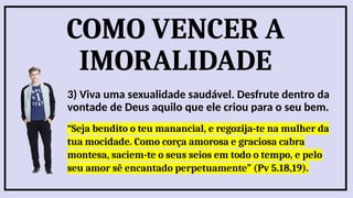 COMO VENCER A
IMORALIDADE
3) Viva uma sexualidade saudável. Desfrute dentro da
vontade de Deus aquilo que ele criou para o seu bem.
“Seja bendito o teu manancial, e regozija-te na mulher da
tua mocidade. Como corça amorosa e graciosa cabra
montesa, saciem-te o seus seios em todo o tempo, e pelo
seu amor sê encantado perpetuamente” (Pv 5.18,19).
 