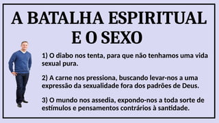 A BATALHA ESPIRITUAL
E O SEXO
1) O diabo nos tenta, para que não tenhamos uma vida
sexual pura.
2) A carne nos pressiona, buscando levar-nos a uma
expressão da sexualidade fora dos padrões de Deus.
3) O mundo nos assedia, expondo-nos a toda sorte de
estímulos e pensamentos contrários à santidade.
 