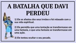A BATALHA QUE DAVI
PERDEU
1) Ele se afastou dos seus irmãos e foi relaxado com a
sua vida espiritual.
2) Ele permitiu que uma tentação se transformasse em
uma fantasia, e que uma fantasia se transformasse em
uma ação.
3) Ele tentou ocultar o seu pecado.
 