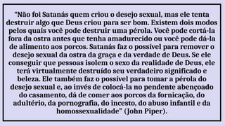 “Não foi Satanás quem criou o desejo sexual, mas ele tenta
destruir algo que Deus criou para ser bom. Existem dois modos
pelos quais você pode destruir uma pérola. Você pode cortá-la
fora da ostra antes que tenha amadurecido ou você pode dá-la
de alimento aos porcos. Satanás faz o possível para remover o
desejo sexual da ostra da graça e da verdade de Deus. Se ele
conseguir que pessoas isolem o sexo da realidade de Deus, ele
terá virtualmente destruído seu verdadeiro significado e
beleza. Ele também faz o possível para tomar a pérola do
desejo sexual e, ao invés de colocá-la no pendente abençoado
do casamento, dá de comer aos porcos da fornicação, do
adultério, da pornografia, do incesto, do abuso infantil e da
homossexualidade” (John Piper).
 
