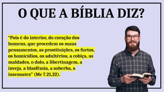 “Pois é do interior, do coração dos
homens, que procedem os maus
pensamentos, as prostituições, os furtos,
os homicídios, os adultérios, a cobiça, as
maldades, o dolo, a libertinagem, a
inveja, a blasfêmia, a soberba, a
insensatez” (Mc 7.21,22).
O QUE A BÍBLIA DIZ?
 