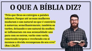 “Pelo que Deus os entregou a paixões
infames. Porque até as suas mulheres
mudaram o uso natural no que é contrário
à natureza; semelhantemente, também os
varões, deixando o uso natural da mulher,
se inflamaram em sua sensualidade uns
para com os outros, varão com varão,
cometendo torpeza e recebendo em si
mesmos a devida recompensa do seu erro”
(Rm 1.26,27).
O QUE A BÍBLIA DIZ?
 