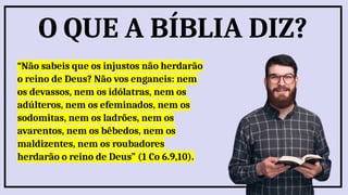 “Não sabeis que os injustos não herdarão
o reino de Deus? Não vos enganeis: nem
os devassos, nem os idólatras, nem os
adúlteros, nem os efeminados, nem os
sodomitas, nem os ladrões, nem os
avarentos, nem os bêbedos, nem os
maldizentes, nem os roubadores
herdarão o reino de Deus” (1 Co 6.9,10).
O QUE A BÍBLIA DIZ?
 