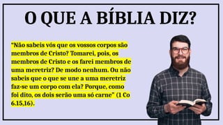 “Não sabeis vós que os vossos corpos são
membros de Cristo? Tomarei, pois, os
membros de Cristo e os farei membros de
uma meretriz? De modo nenhum. Ou não
sabeis que o que se une a uma meretriz
faz-se um corpo com ela? Porque, como
foi dito, os dois serão uma só carne” (1 Co
6.15,16).
O QUE A BÍBLIA DIZ?
 