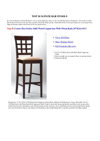 TOP 10 34 INCH BAR STOOLS
If you are looking for 34 Inch Bar Stools. You are on the right place. Here we have 34 Inch Bar Stools at cheap price. You can buy 34 Inch
Bar Stools in stock. Not waste your time anymore, Check the details and buy 34 Inch Bar Stools at lower price right now via our page below.
Shops & Purchase Online with Secure Check out, Quick & Easy.
Top #1 Coaster Bar Stools, Solid Wood Cappuccino With Wheat Back,30"H,Set Of 2
View All Offers
More Product Detail
Full Customer Reviews
Set of 2 30"H Bar Stools with Wheat Back Cappuccino
Finish
Some assembly may be required. Please see product details.
Dining and Kitchen
Dimensions: 17"W x 20"D x 47"H.Finish: Rich Cappuccino, Deep Mocha. Material: Solid Hardwood, Veneer, Microfiber. Set of 2
30"H Bar Stools with Wheat Back Rich Cappuccino Finish. Features wheat back design and durable microfiber seat in a deep mocha.
finish.Clean lines and contemporary style.Smooth design and rich coloring is sure to embellish any home environment.Stylish, elegant
and a perfect timeless design to your dining room.Matching counter height dining table is available separately.Assembly required.
 