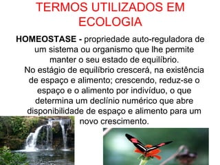 TERMOS UTILIZADOS EM
ECOLOGIA
HOMEOSTASE - propriedade auto-reguladora de
um sistema ou organismo que lhe permite
manter o seu estado de equilíbrio.
No estágio de equilíbrio crescerá, na existência
de espaço e alimento; crescendo, reduz-se o
espaço e o alimento por indivíduo, o que
determina um declínio numérico que abre
disponibilidade de espaço e alimento para um
novo crescimento.

 