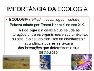 IMPORTÂNCIA DA ECOLOGIA
• ECOLOGIA (“oikos” = casa; logos = estudo)
Palavra criada por Ernest Haeckel no sec XIX.
A Ecologia é a ciência que estuda as
interações entre os organismos e seu ambiente,
ou seja, é o estudo científico da distribuição e
abundância dos seres vivos e
das interações que determinam a sua
distribuição.

 
