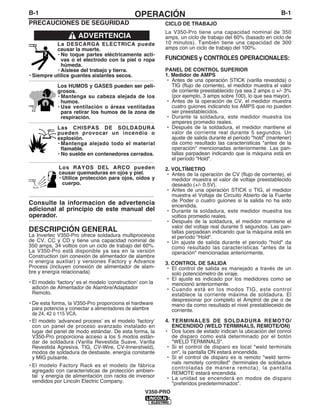 B-1OPERACIÓN
V350-PRO
B-1
PRECAUCIONES DE SEGURIDAD
La DESCARGA ELÉCTRICA puede
causar la muerte.
• No toque partes eléctricamente acti-
vas o el electrodo con la piel o ropa
húmeda.
• Aíslese del trabajo y tierra.
• Siempre utilice guantes aislantes secos.
------------------------------------------------------------------------
Los HUMOS y GASES pueden ser peli-
grosos.
• Mantenga su cabeza alejada de los
humos.
• Use ventilación o áreas ventiladas
para retirar los humos de la zona de
respiración.
------------------------------------------------------------------------
Las CHISPAS DE SOLDADURA
pueden provocar un incendio o
explosión.
• Mantenga alejado todo el material
flamable.
• No suelde en contenedores cerrados.
------------------------------------------------------------------------
Los RAYOS DEL ARCO pueden
causar quemaduras en ojos y piel.
• Utilice protección para ojos, oídos y
cuerpo.
------------------------------------------------------------
Consulte la informacion de advertencia
adicional al principio de este manual del
operador.
-----------------------------------------------------------
ADVERTENCIA
DESCRIPCIÓN GENERAL
La Invertec V350-Pro ofrece soldadura multiprocesos
de CV, CC y CD y tiene una capacidad nominal de
350 amps, 34 voltios con un ciclo de trabajo del 60%.
La V350-Pro está disponible ya sea en la versión
Construction (sin conexión de alimentador de alambre
ni energía auxiliar) y versiones Factory y Advance
Process (incluyen conexión de alimentador de alam-
bre y energía relacionada)
• El modelo ʻfactoryʼ es el modelo ʻconstructionʼ con la
adición de Almentador de Alambre/Adaptador
Remoto.
• De esta forma, la V350-Pro proporciona el hardware
para potencia y conectar a alimentadores de alambre
de 24, 42 ó 115 VCA.
• El modelo ʻadvanced processʼ es el modelo ʻfactoryʻ
con un panel de proceso avanzado instalado en
lugar del panel de modo estándar. De esta forma, la
V350-Pro proporciona acceso a los 5 modos están-
dar de soldadura (Varilla Revestida Suave, Varilla
Revestida Agresiva, TIG, CV-Wire, CV-Innershield),
modos de soldadura de desbaste, energía constante
y MIG pulsante.
• El modelo Factory Rack es el modelo de fábrica
agregado con características de protección ambien-
tal y energía de alimentación con racks de inversor
vendidos por Lincoln Electric Company.
CICLO DE TRABAJO
La V350-Pro tiene una capacidad nominal de 350
amps, un ciclo de trabajo del 60% (basado en ciclo de
10 minutos). También tiene una capacidad de 300
amps con un ciclo de trabajo del 100%.
FUNCIONES y CONTROLES OPERACIONALES:
PANEL DE CONTROL SUPERIOR
1. Medidor de AMPS
• Antes de una operación STICK (varilla revestida) o
TIG (flujo de corriente), el medidor muestra el valor
de corriente preestablecido (ya sea 2 amps o +/- 3%
(por ejemplo, 3 amps sobre 100), lo que sea mayor).
• Antes de la operación de CV, el medidor muestra
cuatro guiones indicando los AMPS que no pueden
ser preestablecidos.
• Durante la soldadura, este medidor muestra los
amperes promedio reales.
• Después de la soldadura, el medidor mantiene el
valor de corriente real durante 5 segundos. Un
ajuste de salida durante el periodo "hold" (mantener)
da como resultado las características "antes de la
operación" mencionadas anteriormente. Las pan-
tallas parpadean indicando que la máquina está en
el período "Hold".
2. VOLTÍMETRO
• Antes de la operación de CV (flujo de corriente), el
medidor muestra el valor de voltaje preestablecido
deseado (+/- 0.5V).
• Antes de una operación STICK o TIG, el medidor
muestra el Voltaje de Circuito Abierto de la Fuente
de Poder o cuatro guiones si la salida no ha sido
encendida.
• Durante la soldadura, este medidor muestra los
voltios promedio reales.
• Después de la soldadura, el medidor mantiene el
valor del voltaje real durante 5 segundos. Las pan-
tallas parpadean indicando que la máquina está en
el período "Hold".
• Un ajuste de salida durante el periodo "hold" da
como resultado las características "antes de la
operación" mencionadas anteriormente.
3. CONTROL DE SALIDA
• El control de salida es manejado a través de un
solo potenciómetro de viraje.
• El ajuste es indicado por los medidores como se
mencionó anteriormente.
• Cuando está en los modos TIG, este control
establece la corriente máxima de soldadura. El
despresionar por completo el Amptrol de pie o de
mano da como resultado el nivel prestableceido de
corriente.
4. TERMINALES DE SOLDADURA REMOTO/
ENCENDIDO (WELD TERMINALS, REMOTE/ON)
• Dos luces de estado indican la ubicación del conrol
de disparo como está determinado por el botón
"WELD TERMINALS".
• Si el control de disparo es local "weld terminals
on", la pantalla ON estará encendida.
• Si el control de disparo es is remoto "weld termi-
nals remotely controlled" (terminales de soldadura
controladas de manera remota), la pantalla
REMOTE estará encendida.
• La unidad se encenderá en modos de disparo
"preferidos predeterminados".
 