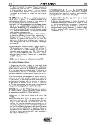 B-3OPERACIÓNB-3
• Arc Control regula la Fuerza del Arco para ajustar la
corriente de corto circuito. El parámetro mínimo
(–10) producirá un arco "suave" y mínima salpica-
dura. El parámetro máximo (+10) producirá un arco
"agresivo" y minimizará la fusión del electrodo al
charco.
TIG GTAW: El modo TIG ofrece control continuo de 5
a 425 amps. El modo TIG puede ejecutarse en el
modo de inicio TIG touch o modo de inicio asistido de
alta frecuencia (equipo opcional requirido).
• El control Hot Start selecciona el modo de inicio desea-
do. Si se usa un parámetro menor de 5, entonces se
selecciona el modo de inicio TIG elevación. El OCV se
controla a menos de 10v y la corriente de corto circuito
"TIG contacto" es mantenida a 25 amps independiente
de la corriente preestablecida.
Cuando el tungsteno es elevado, se inicia un arco y
la salida se regula conforme al valor preestablecido.
Los parámetros de Arranque en Caliente entre 0 y 5
regulan la corriente de iniciación del arco. Un
parámetro de 5 da como resultado una iniciación de
arco más positiva. Un valor de 0 reduce a Arranque
en Caliente.
• Los parámetros de Arranque en Caliente entre 5 y
10, seleccionan el modo de inicio TIG asistido de
alta frecuencia. En este rango, el OCV de la
máquina está controlado entre 50 y 70 voltios. Si
está utilizando el Módulo TIG K930-1 de Lincoln,
establezca Arranque en Caliente en 10 para lograr
el OCV máximo.
• El Control de Arco no se utiliza en el modo TIG.
SELENOIDE TIG OPCIONAL
El Selenoide sólo opera cuando la V350 está en el
modo TIG. Si las Terminales de Soldadura están en el
modo “Remoto” entonces el selenoide se abrirá cuan-
do el interruptor de arco esté cerrado. El selenoide se
cerrará después de que el interruptor de arco haya
sido abierto y el tiempo de postflujo haya transcurrido.
Si las Terminals de Soldadura están “ENCENDIDAS”,
entonces el selenoide se abrirá cuando el electrodo
toca el trabajo. El electrodo necesita permanecer en
contacto con el trabajo a fin de permitir la cobertura
de gas antes de intentar iniciar el arco. El selenoide
se cerrará después de que se haya interrumpido el
arco y el tiempo de postflujo haya transcurrido..
CV-WIRE: El modo CV-WIRE ofrece control continuo
de 10 a 40 voltios. El modo fue creado para la mayoría
de las aplicaciones GMAW, FCAW y MCAW.
• El control Hot Start no se utiliza en el modo CV-
WIRE.
• El Control de Arco regula el efecto de cuello. El
parámetro mínimo (-10), minimiza el efecto de cuel-
lo y da como resultado un arco suave. Para sol-
dadura con mezclas de gases que contienen en su
mayoría gases inertes son preferibles los parámet-
ros bajos de efecto de cuello. El parámetro máximo
(+10), maximiza el efecto de cuello y da como
resultado un arco agresivo. Los parámetros altos de
efecto de cuello son preferibles para soldadura
FCAW y GMAW con CO2.
V350-PRO
CV-INNERSHIELD: El modo CV-INNERSHIELD
ofrece control continuo de 10 a 45 voltios. Este modo
fue diseñado para alambres tubulares autoprotegidos
que requieren un control firme del voltaje.
• El control Hot Start no se utiliza en el modo
CV–INNERSHIELD.
• El Control de Arco regula el efecto de cuello. El
parámetro mínimo (-10), minimiza el efecto de cuel-
lo y da como resultado un arco suave. El parámero
máximo (+10), maximiza el efecto de cuello y da
como resultado un arco agresivo. La mayoría de los
alambres autoprotegidos trabajan bien cuando Arc
Control está en 5.
 