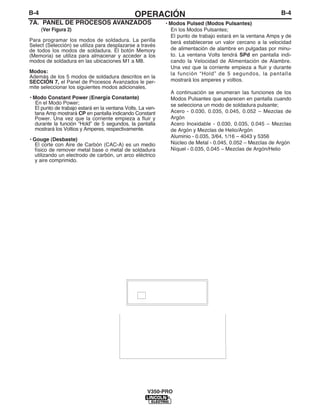 B-4OPERACIÓNB-4
7A. PANEL DE PROCESOS AVANZADOS
(Ver Figura 2)
Para programar los modos de soldadura. La perilla
Select (Selección) se utiliza para desplazarse a través
de todos los modos de soldadura. El botón Memory
(Memoria) se utiliza para almacenar y acceder a los
modos de soldadura en las ubicaciones M1 a M8.
Modos:
Además de los 5 modos de soldadura descritos en la
SECCIÓN 7, el Panel de Procesos Avanzados le per-
mite seleccionar los siguientes modos adicionales.
• Modo Constant Power (Energía Constante)
En el Modo Power;
El punto de trabajo estará en la ventana Volts. La ven-
tana Amp mostrará CP en pantalla indicando Constant
Power. Una vez que la corriente empieza a fluir y
durante la función “Hold” de 5 segundos, la pantalla
mostrará los Voltios y Amperes, respectivamente.
• Gouge (Desbaste)
El corte con Aire de Carbón (CAC-A) es un medio
físico de remover metal base o metal de soldadura
utilizando un electrodo de carbón, un arco eléctrico
y aire comprimido.
V350-PRO
• Modos Pulsed (Modos Pulsantes)
En los Modos Pulsantes;
El punto de trabajo estará en la ventana Amps y de
berá establecerse un valor cercano a la velocidad
de alimentación de alambre en pulgadas por minu-
to. La ventana Volts tendrá SPd en pantalla indi-
cando la Velocidad de Alimentación de Alambre.
Una vez que la corriente empieza a fluir y durante
la función “Hold” de 5 segundos, la pantalla
mostrará los amperes y voltios.
A continuación se enumeran las funciones de los
Modos Pulsantes que aparecen en pantalla cuando
se selecciona un modo de soldadura pulsante;
Acero - 0.030, 0.035, 0.045, 0.052 – Mezclas de
Argón
Acero Inoxidable - 0.030, 0.035, 0.045 – Mezclas
de Argón y Mezclas de Helio/Argón
Aluminio - 0.035, 3/64, 1/16 – 4043 y 5356
Núcleo de Metal - 0.045, 0.052 – Mezclas de Argón
Níquel - 0.035, 0.045 – Mezclas de Argón/Helio
 