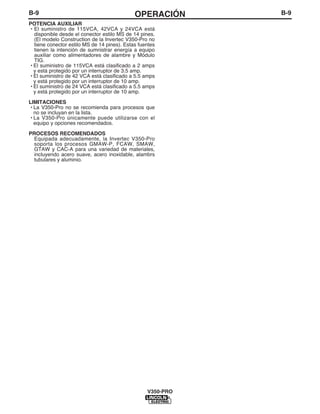 B-9OPERACIÓNB-9
V350-PRO
POTENCIA AUXILIAR
• El suministro de 115VCA, 42VCA y 24VCA está
disponible desde el conector estilo MS de 14 pines.
(El modelo Construction de la Invertec V350-Pro no
tiene conector estilo MS de 14 pines). Estas fuentes
tienen la intención de sumnistrar energía a equipo
auxiliar como alimentadores de alambre y Módulo
TIG.
• El suministro de 115VCA está clasificado a 2 amps
y está protegido por un interruptor de 3.5 amp.
• El suministro de 42 VCA está clasificado a 5.5 amps
y está protegido por un interruptor de 10 amp.
• El suministro de 24 VCA está clasificado a 5.5 amps
y está protegido por un interruptor de 10 amp.
LIMITACIONES
• La V350-Pro no se recomienda para procesos que
no se incluyan en la lista.
• La V350-Pro únicamente puede utilizarse con el
equipo y opciones recomendados.
PROCESOS RECOMENDADOS
Equipada adecuadamente, la Invertec V350-Pro
soporta los procesos GMAW-P, FCAW, SMAW,
GTAW y CAC-A para una variedad de materiales,
incluyendo acero suave, acero inoxidable, alambrs
tubulares y aluminio.
 