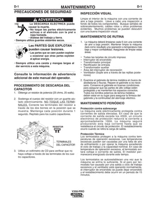 D-1MANTENIMIENTOD-1
INSPECCIÓN VISUAL
Limpie el interior de la máquina con una corriente de
aire a baja presión. Lleve a cabo una inspección a
fondo de todos los componentes. Busque señales de
sobrecalentamiento, cables rotos u otros problemas
evidentes. Muchos problemas se pueden descubrir
con una buena inspección visual.
MANTENIMIENTO DE RUTINA
1. La máquina deberá limpiarse cada 6 con una corriente
de aire a baja presión. Mantener limpia la máquina
dará como resultado una operación a temperatura más
baja y mayor confiabilidad. Asegúrese de limpiar estas
áreas:
• Todas las tarjetas de circuito impreso
• Interruptor de encendido
• Transformador principal
• Rectificador de entrada
• Transformador auxiliar
• Área del interruptor de reconexión
• Ventilador (Sople aire a través de las rejillas poste-
riores)
2. Examine el gabinete de lámina metálica en busca de
abolladuras o fisuras. Repare el gabinete si es nece-
sario. Conserve el gabinete en buenas condiciones
para asegurar que las partes de alto voltaje estén
protegidas y se mantentan los espacios correctos.
Todos los tornillos externos de lámina metálica
deben estar en su lugar para asegurar la firmeza del
gabinete y la continuidad del aterrizaje eléctrico.
MANTENIMIENTO PERIÓDICO
Protección contra sobrecarga
La máquina está eléctricamente protegida contra
corrientes de salida elevadas. En caso de que la
corriente de salida exceda los 430A, un circuito
electrónico de protección reducirá la corriente a
aproximadamente 100A. La máquina seguirá
produciendo esta baja corriente hasta que se
restablezca el circuito de protección. El restablecimiento
ocurre cuando se retira la carga de salida.
Protección Térmica
Los termostatos protegen a la máquina contra tem-
peraturas de operación excesivas. Las temperaturas
excesivas pueden ser causadas por una falta de aire
de enfriamiento o por operar la máquina excediendo
el ciclo de trabajo y la capacidad nominal. En caso de
temperatura de operación excesiva, el termostato evi-
tará voltaje o corriente de salida. El medidor per-
manecerá energizado durante este tiempo.
Los termostatos se autorestablecen una vez aue la
máquina se enfría lo suficiente. Si el paro por ter-
mostato fue causado por una salida o ciclo de trabajo
excesivos y el ventilador está operando normalmente,
el interruptor de encendido se puede dejar encendido
y el restablecimiento debe ocurrir en un periodo de 15
minutos.
V350-PRO
PRECAUCIONES DE SEGURIDAD
La DESCARGA ELÉCTRICA puede
causar la muerte.
• No toque las partes eléctricamente
activas o el eletrodo con la piel o
ropa húmeda.
• Aíslese del trabajo y tierra.
• Siempre utilice guantes aislantes secos.
------------------------------------------------------------------------
Las PARTES QUE EXPLOTAN
pueden causar lesiones.
• Las partes que se caen pueden explotar
u ocasionar que otras partes exploten
al aplicar energía.
• Siempre utilice una careta y mangas largas al
dar servicio a esta máquina.
------------------------------------------------------------------------
Consulte la información de advertencia
adicional de este manual del operador.
-----------------------------------------------------------
ADVERTENCIA
PROCEDIMIENTO DE DESCARGA DEL
CAPACITOR
1. Obtenga un resistor de potencia (25 ohms, 25 watts).
2. Sostenga el cuerpo del resistor con un guante ais-
lado eléctricamente. NO TOQUE LAS TERMI-
NALES. Conecte las terminales del resistor a
través de los dos bornes en la posición que se
muestra. Mantenga cada posición durante 1
segundo. Repítalo para los cuatro capacitores.
3. Utilice un voltímetro de CD para verificar que no
haya voltaje a través de las terminales de los cua-
tro capacitores.
CAPACITOR
TERMINALS
RESISTOR
TERMINALES
DEL CAPACITOR
 