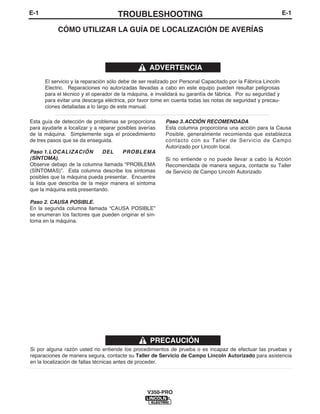 E-1TROUBLESHOOTINGE-1
V350-PRO
Si por alguna razón usted no entiende los procedimientos de prueba o es incapaz de efectuar las pruebas y
reparaciones de manera segura, contacte su Taller de Servicio de Campo Lincoln Autorizado para asistencia
en la localización de fallas técnicas antes de proceder.
PRECAUCIÓN
Esta guía de detección de problemas se proporciona
para ayudarle a localizar y a reparar posibles averías
de la máquina. Simplemente siga el procedimiento
de tres pasos que se da enseguida.
Paso 1.LOCALIZACIÓN DEL PROBLEMA
(SÍNTOMA).
Observe debajo de la columna llamada “PROBLEMA
(SÍNTOMAS)”. Esta columna describe los síntomas
posibles que la máquina pueda presentar. Encuentre
la lista que describa de la mejor manera el síntoma
que la máquina está presentando.
Paso 2. CAUSA POSIBLE.
En la segunda columna llamada “CAUSA POSIBLE”
se enumeran los factores que pueden originar el sín-
toma en la máquina.
Paso 3.ACCIÓN RECOMENDADA
Esta columna proporciona una acción para la Causa
Posible, generalmente recomienda que establezca
contacto con su Taller de Servicio de Campo
Autorizado por Lincoln local.
Si no entiende o no puede llevar a cabo la Acción
Recomendada de manera segura, contacte su Taller
de Servicio de Campo Lincoln Autorizado
CÓMO UTILIZAR LA GUÍA DE LOCALIZACIÓN DE AVERÍAS
El servicio y la reparación sólo debe de ser realizado por Personal Capacitado por la Fábrica Lincoln
Electric. Reparaciones no autorizadas llevadas a cabo en este equipo pueden resultar peligrosas
para el técnico y el operador de la máquina, e invalidará su garantía de fábrica. Por su seguridad y
para evitar una descarga eléctrica, por favor tome en cuenta todas las notas de seguridad y precau-
ciones detalladas a lo largo de este manual.
__________________________________________________________________________
ADVERTENCIA
 