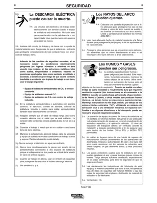 ii
SEGURIDADii
Los RAYOS DEL ARCO
pueden quemar.
4.a. Colocarse una pantalla de protección con el fil-
tro adecuado para protegerse los ojos de las
chispas y rayos del arco cuando se suelde o
se observe un soldadura por arco abierto.
Cristal y pantalla han de satisfacer las normas
ANSI Z87.I.
4.b. Usar ropa adecuada hecha de material resistente a la flama
durable para protegerse la piel propia y la de los ayudantes de
los rayos del arco.
4.c. Proteger a otras personas que se encuentren cerca del arco,
y/o advertirles que no miren directamente al arco ni se
expongan a los rayos del arco o a las salpicaduras.
La DESCARGA ELÉCTRICA
puede causar la muerte.
3.a. Los circuitos del electrodo y de trabajo están
eléctricamente con tensión cuando el equipo
de soldadura está encendido. No tocar esas
piezas con tensión con la piel desnuda o con
ropa mojada. Usar guantes secos sin agujeros
para aislar las manos.
3.b. Aislarse del circuito de trabajo y de tierra con la ayuda de
material aislante seco. Asegurarse de que el aislante es suficiente
para protegerle completamente de todo contacto físico con el cir-
cuito de trabajo y tierra.
Además de las medidas de seguridad normales, si es
necesario soldar en condiciones eléctricamente
peligrosas (en lugares húmedos o mientras se está
usando ropa mojada; en las estructuras metálicas tales
como suelos, emparrillados o andamios; estando en
posiciones apretujadas tales como sentado, arrodillado o
acostado, si existe un gran riesgo de que ocurra contacto
inevitable o accidental con la pieza de trabajo o con tierra,
usar el equipo siguiente:
• Equipo de soldadura semiautomática de C.C. a tensión
constante.
• Equipo de soldadura manual C.C.
• Equipo de soldadura de C.A. con control de voltaje
reducido.
3.c. En la soldadura semiautomática o automática con alambre
continuo, el electrodo, carrete de alambre, cabezal de
soldadura, boquilla o pistola para soldar semiautomática
también están eléctricamente con tensión.
3.d. Asegurar siempre que el cable de trabajo tenga una buena
conexión eléctrica con el metal que se está soldando. La
conexión debe ser lo más cercana posible al área donde se va a
soldar.
3.e. Conectar el trabajo o metal que se va a soldar a una buena
toma de tierra eléctrica.
3.f. Mantener el portaelectrodo, pinza de trabajo, cable de soldadura
y equipo de soldadura en unas condiciones de trabajo buenas
y seguras. Cambiar el aislante si está dañado.
3.g. Nunca sumergir el electrodo en agua para enfriarlo.
3.h. Nunca tocar simultáneamente la piezas con tensión de los
portaelectrodos conectados a dos equipos de soldadura
porque el voltaje entre los dos puede ser el total de la tensión
en vacío de ambos equipos.
3.i. Cuando se trabaje en alturas, usar un cinturón de seguridad
para protegerse de una caída si hubiera descarga eléctrica.
3.j. Ver también 6.c. y 8.
AGO ʻ06
Los HUMOS Y GASES
pueden ser peligrosos.
5.a. La soldadura puede producir humos y
gases peligrosos para la salud. Evite respi-
rarlos. Durantela soldadura, mantener la
cabeza alejada de los humos. Utilice venti-
lación y/o extracción de humos junto al
arco para mantener los humos y gases
alejados de la zona de respiración. Cuando se suelda con elec-
trodos de acero inoxidable o recubrimiento duro que requieren
ventilación especial (Ver instrucciones en el contenedor o la
MSDS) o cuando se suelda chapa galvanizada, chapa recubier-
ta de Plomo y Cadmio, u otros metales que producen humos
tóxicos, se deben tomar precauciones suplementarias.
Mantenga la exposición lo más baja posible, por debajo de los
valores límites umbrales (TLV), utilizando un sistema de
extracción local o una ventilación mecánica. En espacios con-
finados o en algunas situaciones, a la intemperie, puede ser
necesario el uso de respiración asistida.
5.b. La operación de equipo de control de humos de soldadura se
ve afectada por diversos factores incluyendo el uso adecuado
y el posicionamiento del equipo así como el procedimiento de
soldadura específico y la aplicación utilizada. El nivel de
exposición del trabajador deberá ser verificado durante la
instalación y después periodicamente a fin de asegurar que
está dentro de los límites OSHA PEL y ACGIH TLV
permisibles.
5.c No soldar en lugares cerca de una fuente de vapores de
hidrocarburos clorados provenientes de las operaciones de
desengrase, limpieza o pulverización. El calor y los rayos del
arco puede reaccionar con los vapores de solventes para
formar fosgeno, un gas altamente tóxico, y otros productos
irritantes.
5.c. Los gases protectores usados para la soldadura por arco
pueden desplazar el aire y causar lesiones graves, incluso la
muerte. Tenga siempre suficiente ventilación, especialmente
en las áreas confinadas, para tener la seguridad de que se
respira aire fresco.
5.d. Lea atentamente las instrucciones del fabricante de este
equipo y el material consumible que se va a usar, incluyendo la
hoja de datos de seguridad del material (MSDS) y siga las
reglas de seguridad del empleado, distribuidor de material de
soldadura o del fabricante.
5.e. Ver también 1.b.
 