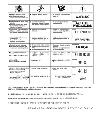 WARNING
AVISO DE
PRECAUCION
ATTENTION
WARNUNG
ATENÇÃO
Spanish
French
German
Portuguese
Japanese
Chinese
Korean
Arabic
LEIA E COMPREENDA AS INSTRUÇÕES DO FABRICANTE PARA ESTE EQUIPAMENTO E AS PARTES DE USO, E SIGA AS
PRÁTICAS DE SEGURANÇA DO EMPREGADOR.
● Keep your head out of fumes.
● Use ventilation or exhaust to
remove fumes from breathing zone.
● Los humos fuera de la zona de res-
piración.
● Mantenga la cabeza fuera de los
humos. Utilice ventilación o
aspiración para gases.
● Gardez la tête à l’écart des fumées.
● Utilisez un ventilateur ou un aspira-
teur pour ôter les fumées des zones
de travail.
● Vermeiden Sie das Einatmen von
Schweibrauch!
● Sorgen Sie für gute Be- und
Entlüftung des Arbeitsplatzes!
● Mantenha seu rosto da fumaça.
● Use ventilação e exhaustão para
remover fumo da zona respiratória.
● Turn power off before servicing.
● Desconectar el cable de ali-
mentación de poder de la máquina
antes de iniciar cualquier servicio.
● Débranchez le courant avant
l’entretien.
● Strom vor Wartungsarbeiten
abschalten! (Netzstrom völlig öff-
nen; Maschine anhalten!)
● Não opere com as tampas removidas.
● Desligue a corrente antes de fazer
serviço.
● Não toque as partes elétricas nuas.
● Do not operate with panel open or
guards off.
● No operar con panel abierto o
guardas quitadas.
● N’opérez pas avec les panneaux
ouverts ou avec les dispositifs de
protection enlevés.
● Anlage nie ohne Schutzgehäuse
oder Innenschutzverkleidung in
Betrieb setzen!
● Mantenha-se afastado das partes
moventes.
● Não opere com os paineis abertos
ou guardas removidas.
 