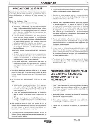 iv
SEGURIDADiv
PRÉCAUTIONS DE SÛRETÉ
Pour votre propre protection lire et observer toutes les instructions
et les précautions de sûreté specifiques qui parraissent dans ce
manuel aussi bien que les précautions de sûreté générales suiv-
antes:
Sûreté Pour Soudage A LʼArc
1. Protegez-vous contre la secousse électrique:
a. Les circuits à lʼélectrode et à la piéce sont sous tension
quand la machine à souder est en marche. Eviter toujours
tout contact entre les parties sous tension et la peau nue
ou les vétements mouillés. Porter des gants secs et sans
trous pour isoler les mains.
b. Faire trés attention de bien sʼisoler de la masse quand on
soude dans des endroits humides, ou sur un plancher
metallique ou des grilles metalliques, principalement dans
les positions assis ou couché pour lesquelles une grande
partie du corps peut être en contact avec la masse.
c. Maintenir le porte-électrode, la pince de masse, le câble
de soudage et la machine à souder en bon et sûr état
defonctionnement.
d.Ne jamais plonger le porte-électrode dans lʼeau pour le
refroidir.
e. Ne jamais toucher simultanément les parties sous tension
des porte-électrodes connectés à deux machines à souder
parce que la tension entre les deux pinces peut être le
total de la tension à vide des deux machines.
f. Si on utilise la machine à souder comme une source de
courant pour soudage semi-automatique, ces precautions
pour le porte-électrode sʼapplicuent aussi au pistolet de
soudage.
2. Dans le cas de travail au dessus du niveau du sol, se protéger
contre les chutes dans le cas ou on recoit un choc. Ne jamais
enrouler le câble-électrode autour de nʼimporte quelle partie
du corps.
3. Un coup dʼarc peut être plus sévère quʼun coup de soliel,
donc:
a. Utiliser un bon masque avec un verre filtrant approprié
ainsi quʼun verre blanc afin de se protéger les yeux du ray-
onnement de lʼarc et des projections quand on soude ou
quand on regarde lʼarc.
b. Porter des vêtements convenables afin de protéger la
peau de soudeur et des aides contre le rayonnement de
lʻarc.
c. Protéger lʼautre personnel travaillant à proximité au
soudage à lʼaide dʼécrans appropriés et non-inflammables.
4. Des gouttes de laitier en fusion sont émises de lʼarc de
soudage. Se protéger avec des vêtements de protection libres
de lʼhuile, tels que les gants en cuir, chemise épaisse, pan-
talons sans revers, et chaussures montantes.
5. Toujours porter des lunettes de sécurité dans la zone de
soudage. Utiliser des lunettes avec écrans lateraux dans les
zones où lʼon pique le laitier.
6. Eloigner les matériaux inflammables ou les recouvrir afin de
prévenir tout risque dʼincendie dû aux étincelles.
7. Quand on ne soude pas, poser la pince à une endroit isolé de
la masse. Un court-circuit accidental peut provoquer un
échauffement et un risque dʼincendie.
8. Sʼassurer que la masse est connectée le plus prés possible
de la zone de travail quʼil est pratique de le faire. Si on place
la masse sur la charpente de la construction ou dʼautres
endroits éloignés de la zone de travail, on augmente le risque
de voir passer le courant de soudage par les chaines de lev-
age, câbles de grue, ou autres circuits. Cela peut provoquer
des risques dʼincendie ou dʼechauffement des chaines et des
câbles jusquʼà ce quʼils se rompent.
9. Assurer une ventilation suffisante dans la zone de soudage.
Ceci est particuliérement important pour le soudage de tôles
galvanisées plombées, ou cadmiées ou tout autre métal qui
produit des fumeés toxiques.
10. Ne pas souder en présence de vapeurs de chlore provenant
dʼopérations de dégraissage, nettoyage ou pistolage. La
chaleur ou les rayons de lʼarc peuvent réagir avec les vapeurs
du solvant pour produire du phosgéne (gas fortement toxique)
ou autres produits irritants.
11. Pour obtenir de plus amples renseignements sur la sûreté,
voir le code “Code for safety in welding and cutting” CSA
Standard W 117.2-1974.
PRÉCAUTIONS DE SÛRETÉ POUR
LES MACHINES À SOUDER À
TRANSFORMATEUR ET À
REDRESSEUR
1. Relier à la terre le chassis du poste conformement au code de
lʼélectricité et aux recommendations du fabricant. Le dispositif
de montage ou la piece à souder doit être branché à une
bonne mise à la terre.
2. Autant que possible, Iʼinstallation et lʼentretien du poste seront
effectués par un électricien qualifié.
3. Avant de faires des travaux à lʼinterieur de poste, la debranch-
er à lʼinterrupteur à la boite de fusibles.
4. Garder tous les couvercles et dispositifs de sûreté à leur
place.
Mar. ʻ93
 