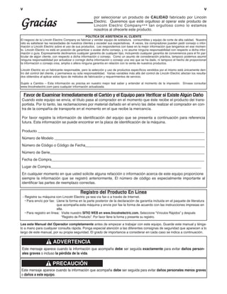 vv
Gracias
por seleccionar un producto de CALIDAD fabricado por Lincoln
Electric. Queremos que esté orgulloso al operar este producto de
Lincoln Electric Company••• tan orgulloso como lo estamos
nosotros al ofrecerle este producto.
Lea este Manual del Operador completamente antes de empezar a trabajar con este equipo. Guarde este manual y ténga-
lo a mano para cualquier consulta rápida. Ponga especial atención a las diferentes consignas de seguridad que aparecen a lo
largo de este manual, por su propia seguridad. El grado de importancia a considerar en cada caso se indica a continuación.
ADVERTENCIA
Este mensaje aparece cuando la información que acompaña debe ser seguida exactamente para evitar daños person-
ales graves o incluso la pérdida de la vida.
Este mensaje aparece cuando la información que acompaña debe ser seguida para evitar daños personales menos graves
o daños a este equipo.
PRECAUCIÓN
Favor de Examinar Inmediatamente el Cartón y el Equipo para Verificar si Existe Algún Daño
Cuando este equipo se envía, el título pasa al comprador en el momento que éste recibe el producto del trans-
portista. Por lo tanto, las reclamaciones por material dañado en el envío las debe realizar el comprador en con-
tra de la compañía de transporte en el momento en el que recibe la mercancía.
Por favor registre la información de identificación del equipo que se presenta a continuación para referencia
futura. Esta información se puede encontrar en la placa de identificación de la máquina.
Producto _________________________________________________________________________________
Número de Modelo _________________________________________________________________________
Número de Código o Código de Fecha__________________________________________________________
Número de Serie___________________________________________________________________________
Fecha de Compra__________________________________________________________________________
Lugar de Compra_________________________________________________________________________
En cualquier momento en que usted solicite alguna refacción o información acerca de este equipo proporcione
siempre la información que se registró anteriormente. El número de código es especialmente importante al
identificar las partes de reemplazo correctas.
Registro del Producto En Línea
- Registre su máquina con Lincoln Electric ya sea vía fax o a través de Internet.
• Para envío por fax: Llene la forma en la parte posterior de la declaración de garantía incluida en el paquete de literatura
que acompaña esta máquina y envíe por fax la forma de acuerdo con las instrucciones impresas en
ella.
• Para registro en línea: Visite nuestro SITIO WEB en www.lincolnelectric.com. Seleccione “Vínculos Rápidos” y después
“Registro de Producto”. Por favor llene la forma y presente su registro.
POLÍTICA DE ASISTENCIA AL CLIENTE
El negocio de la Lincoln Electric Company es fabricar y vender equipo de soldadura, consumibles y equipo de corte de alta calidad, Nuestro
reto es satisfacer las necesidades de nuestros clientes y exceder sus expectativas. A veces, los compradores pueden pedir consejo o infor-
mación a Lincoln Electric sobre el uso de sus productos. Les respondemos con base en la mejor información que tengamos en ese momen-
to. Lincoln Electric no está en posición de garantizar o avalar dicho consejo, y no asume ninguna responsabilidad con respecto a dicha infor-
mación o guía. Expresamente declinamos cualquier garantía de cualquier tipo, incluyendo cualquier garantía de conveniencia para el fin par-
ticular de algún cliente, con respecto a dicha información o consejo. Como un asunto de consideración práctica, tampoco podemos asumir
ninguna responsabilidad por actualizar o corregir dicha información o consejo una vez que se ha dado, ni tampoco el hecho de proporcionar
la información o consejo crea, amplía o altera ninguna garantía en relación con la venta de nuestros productos.
Lincoln Electric es un fabricante responsable, pero la selección y uso de productos específicos vendidos por el mismo está únicamente den-
tro del control del cliente, y permanece su sola responsabilidad. Varias variables más allá del control de Lincoln Electric afectan los resulta-
dos obtenidos al aplicar estos tipos de métodos de fabricación y requerimientos de servicio.
Sujeto a Cambio – Esta información es precisa en nuestro mejor leal saber y entender al momento de la impresión. Sírvase consultar
www.lincolnelectric.com para cualquier información actualizada.
 