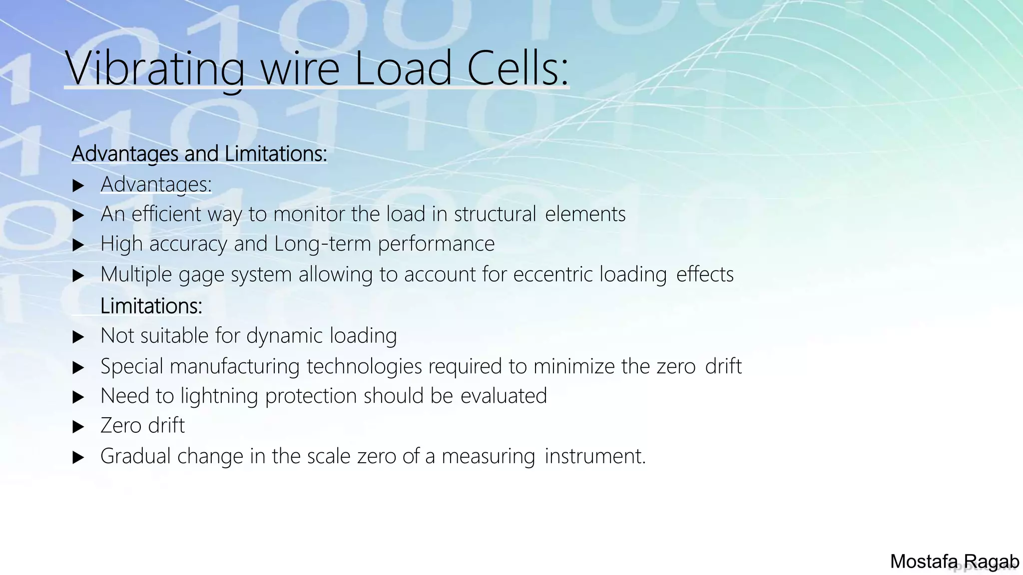 Vibrating wire Load Cells:
Advantages and Limitations:
 Advantages:
 An efficient way to monitor the load in structural elements
 High accuracy and Long-term performance
 Multiple gage system allowing to account for eccentric loading effects
Limitations:
 Not suitable for dynamic loading
 Special manufacturing technologies required to minimize the zero drift
 Need to lightning protection should be evaluated
 Zero drift
 Gradual change in the scale zero of a measuring instrument.
Mostafa Ragab
 