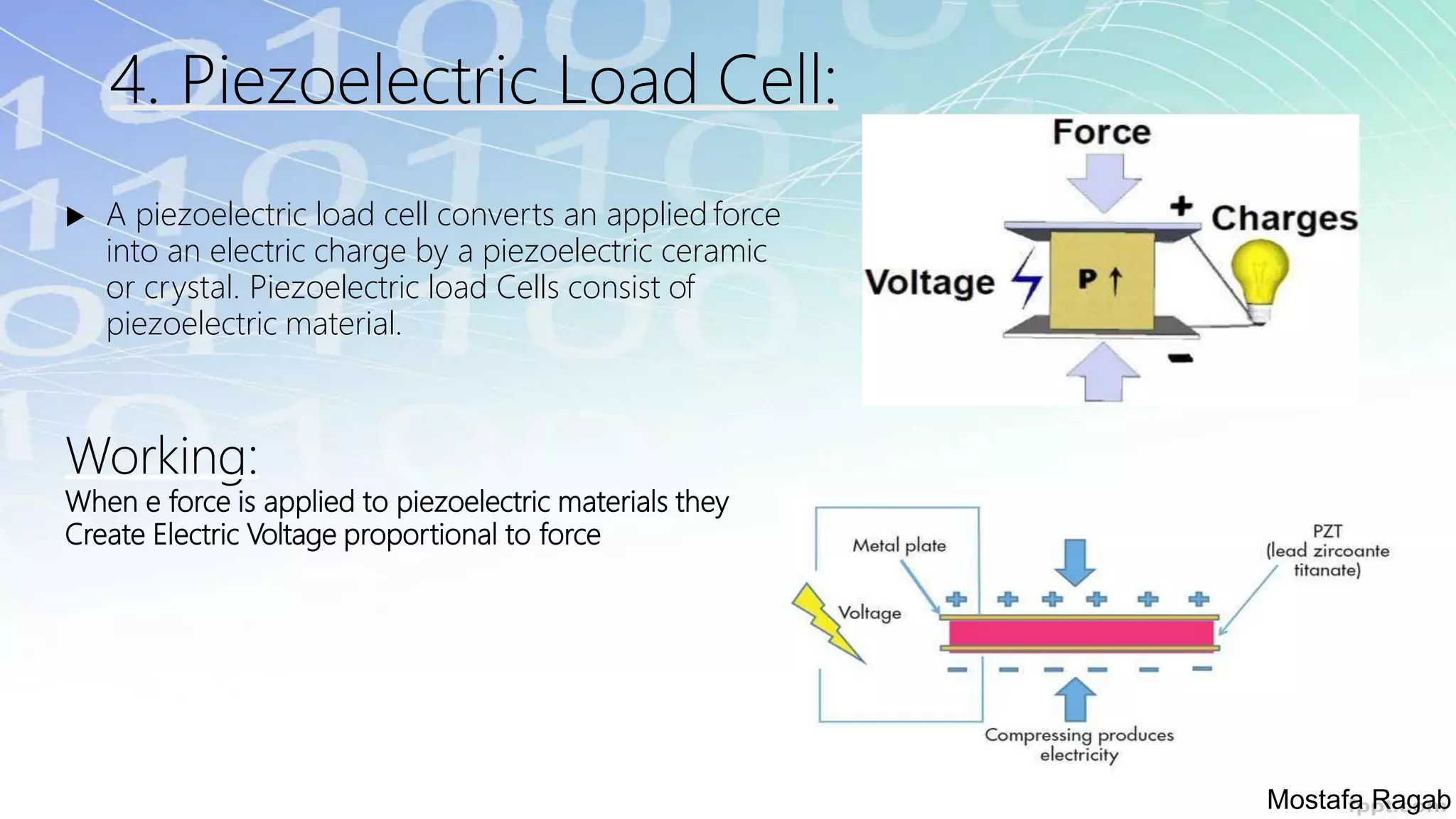 4. Piezoelectric Load Cell:
 A piezoelectric load cell converts an applied force
into an electric charge by a piezoelectric ceramic
or crystal. Piezoelectric load Cells consist of
piezoelectric material.
Working:
When e force is applied to piezoelectric materials they
Create Electric Voltage proportional to force
Mostafa Ragab
 