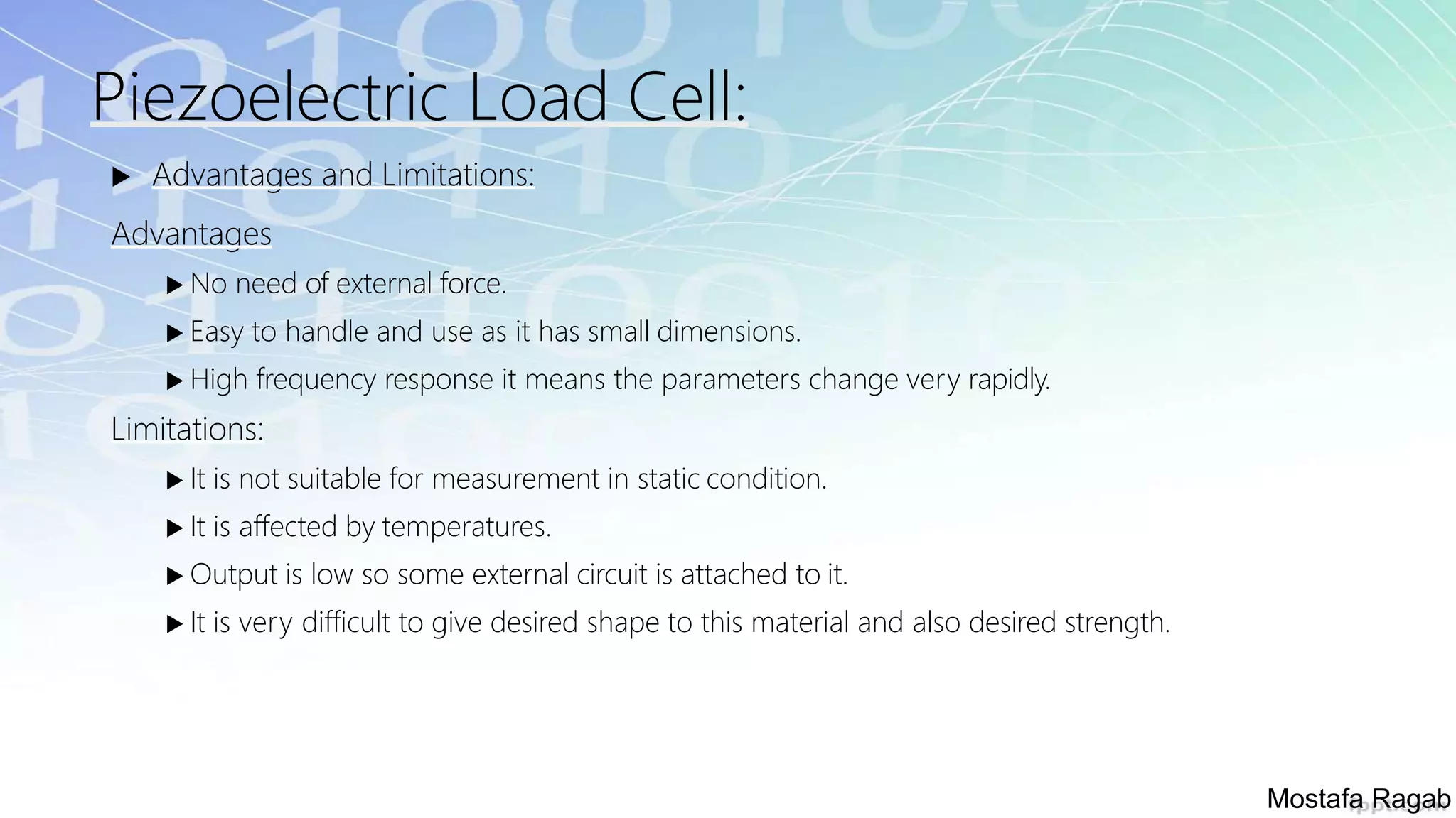 Piezoelectric Load Cell:
 Advantages and Limitations:
Advantages
 No need of external force.
 Easy to handle and use as it has small dimensions.
 High frequency response it means the parameters change very rapidly.
Limitations:
 It is not suitable for measurement in static condition.
 It is affected by temperatures.
 Output is low so some external circuit is attached to it.
 It is very difficult to give desired shape to this material and also desired strength.
Mostafa Ragab
 