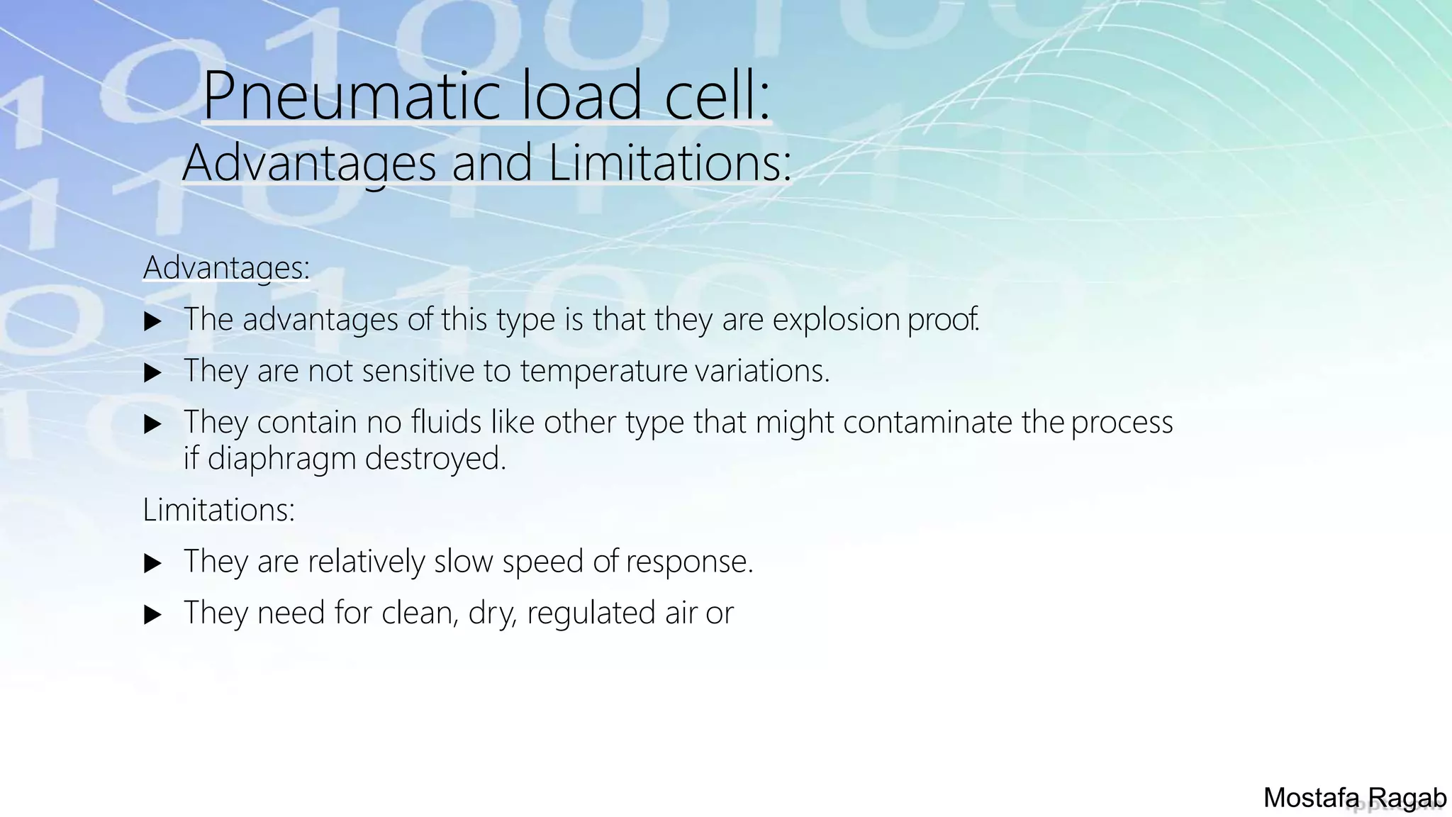 Pneumatic load cell:
Advantages and Limitations:
Advantages:
 The advantages of this type is that they are explosion proof.
 They are not sensitive to temperature variations.
 They contain no fluids like other type that might contaminate the process
if diaphragm destroyed.
Limitations:
 They are relatively slow speed of response.
 They need for clean, dry, regulated air or
Mostafa Ragab
 