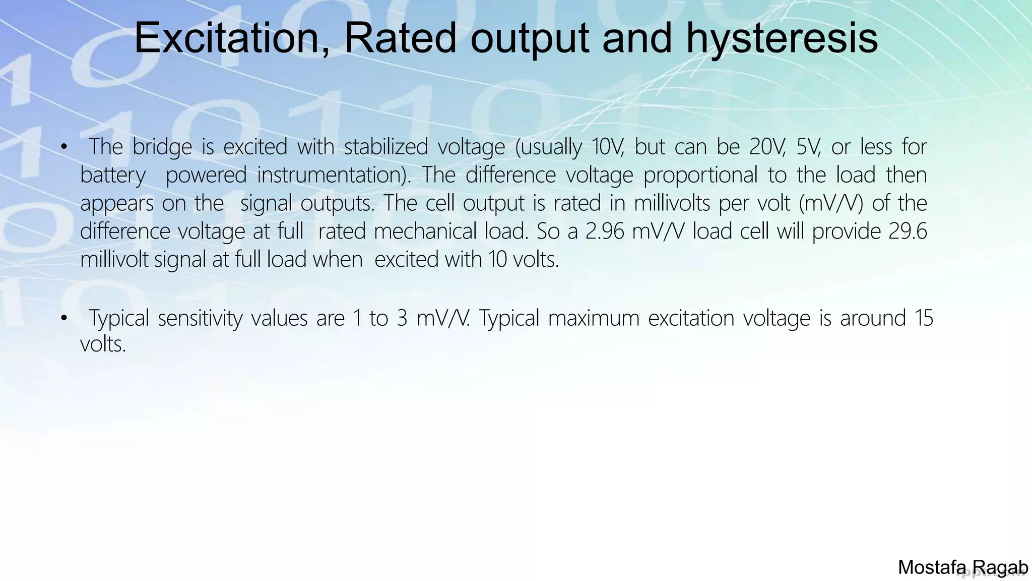 Excitation, Rated output and hysteresis
• The bridge is excited with stabilized voltage (usually 10V, but can be 20V, 5V, or less for
battery powered instrumentation). The difference voltage proportional to the load then
appears on the signal outputs. The cell output is rated in millivolts per volt (mV/V) of the
difference voltage at full rated mechanical load. So a 2.96 mV/V load cell will provide 29.6
millivolt signal at full load when excited with 10 volts.
• Typical sensitivity values are 1 to 3 mV/V. Typical maximum excitation voltage is around 15
volts.
Mostafa Ragab
 