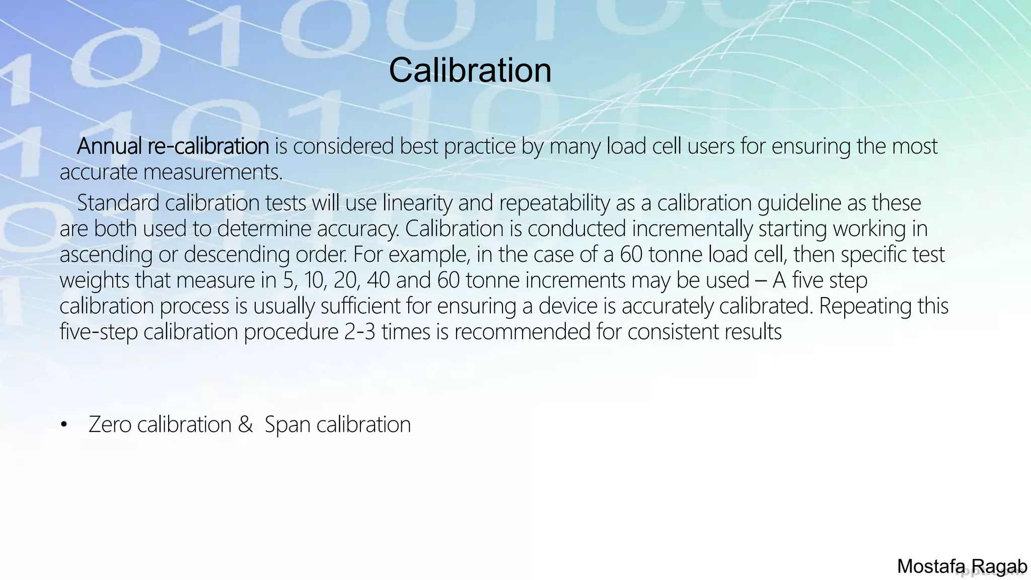 Calibration
Annual re-calibration is considered best practice by many load cell users for ensuring the most
accurate measurements.
Standard calibration tests will use linearity and repeatability as a calibration guideline as these
are both used to determine accuracy. Calibration is conducted incrementally starting working in
ascending or descending order. For example, in the case of a 60 tonne load cell, then specific test
weights that measure in 5, 10, 20, 40 and 60 tonne increments may be used – A five step
calibration process is usually sufficient for ensuring a device is accurately calibrated. Repeating this
five-step calibration procedure 2-3 times is recommended for consistent results
• Zero calibration & Span calibration
Mostafa Ragab
 