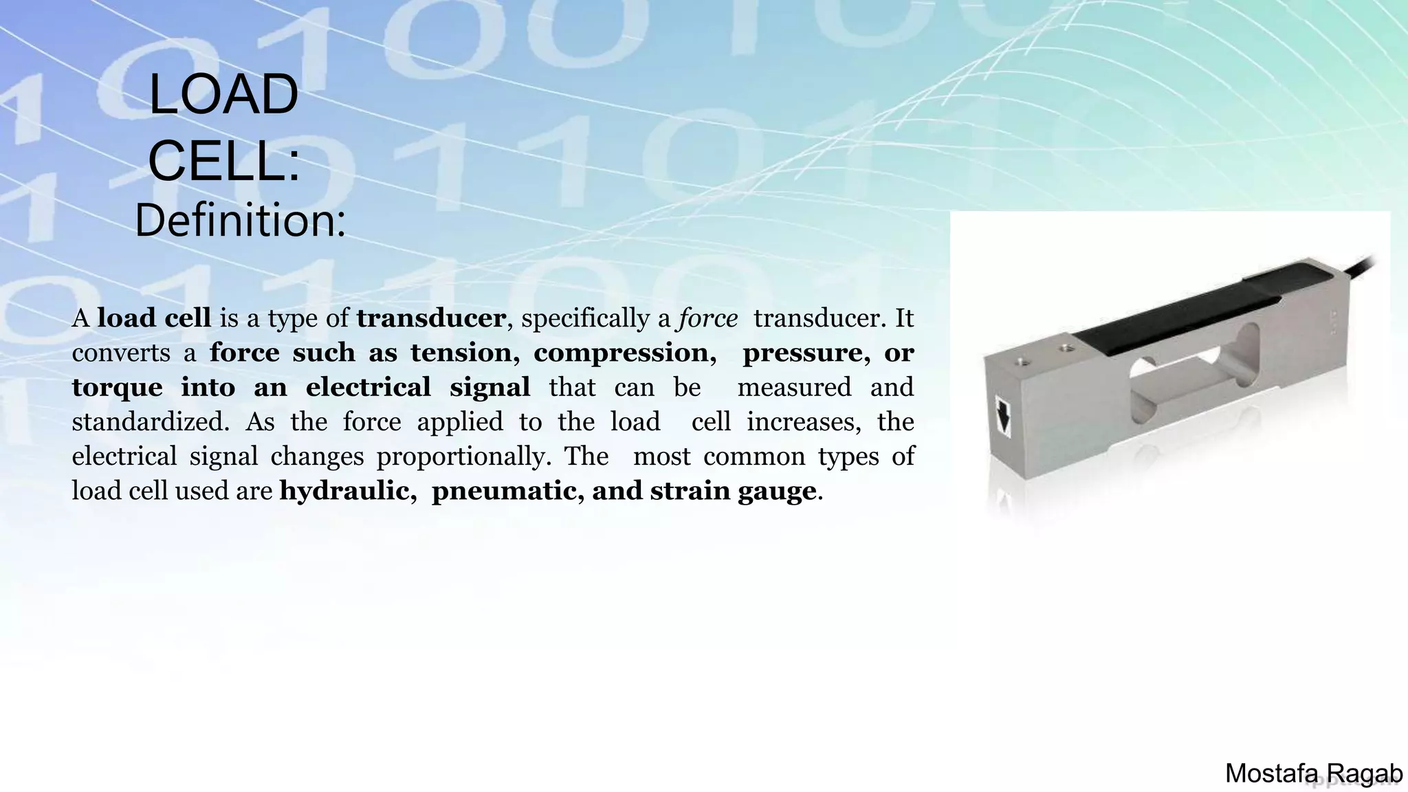 LOAD
CELL:
Definition:
A load cell is a type of transducer, specifically a force transducer. It
converts a force such as tension, compression, pressure, or
torque into an electrical signal that can be measured and
standardized. As the force applied to the load cell increases, the
electrical signal changes proportionally. The most common types of
load cell used are hydraulic, pneumatic, and strain gauge.
Mostafa Ragab
 