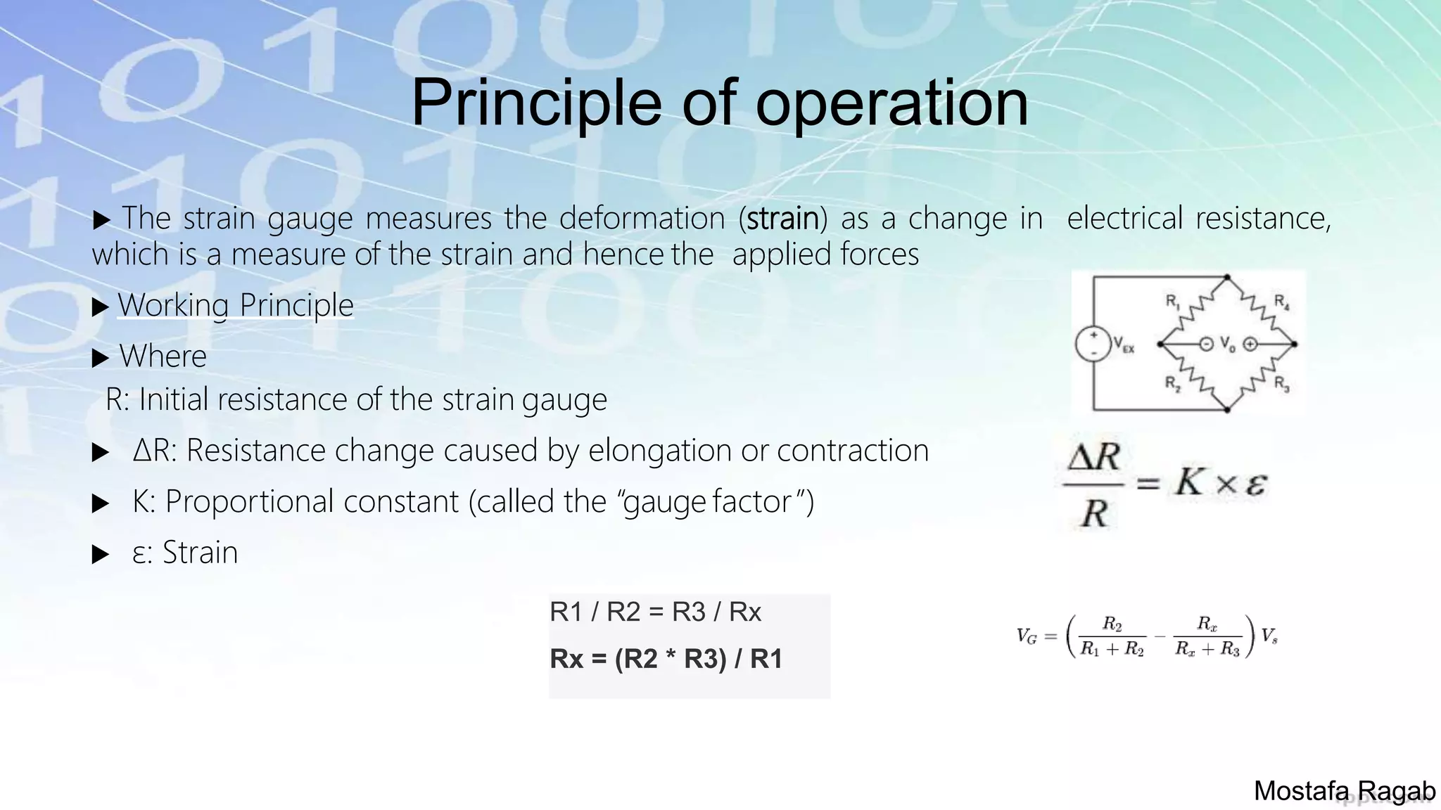 Principle of operation
 The strain gauge measures the deformation (strain) as a change in electrical resistance,
which is a measure of the strain and hence the applied forces
 Working Principle
 Where
R: Initial resistance of the strain gauge
 ΔR: Resistance change caused by elongation or contraction
 K: Proportional constant (called the “gauge factor”)
 ε: Strain
R1 / R2 = R3 / Rx
Rx = (R2 * R3) / R1
Mostafa Ragab
 