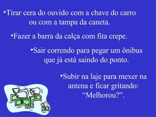 Tirar cera do ouvido com a chave do carro ou com a tampa da caneta. Fazer a barra da calça com fita crepe. Sair correndo para pegar um ônibus que já está saindo do ponto. Subir na laje para mexer na antena e ficar gritando: “Melhorou?”. 