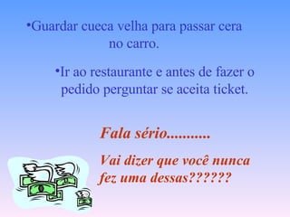 Guardar cueca velha para passar cera no carro. Ir ao restaurante e antes de fazer o pedido perguntar se aceita ticket. Fala sério........... Vai dizer que você nunca fez uma dessas?????? 