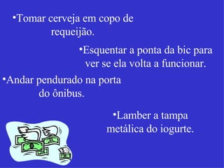 Tomar cerveja em copo de requeijão. Esquentar a ponta da bic para ver se ela volta a funcionar. Andar pendurado na porta do ônibus. Lamber a tampa metálica do iogurte. 
