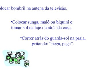 Colocar bombril na antena da televisão. Colocar sunga, maiô ou biquini e tomar sol na laje ou atrás da casa. Correr atrás do guarda-sol na praia, gritando: “pega, pega”. 