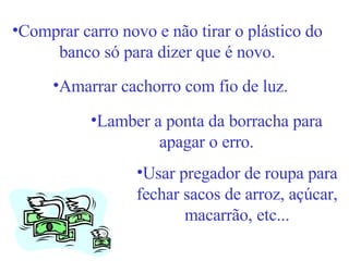 Comprar carro novo e não tirar o plástico do banco só para dizer que é novo. Amarrar cachorro com fio de luz. Lamber a ponta da borracha para apagar o erro. Usar pregador de roupa para fechar sacos de arroz, açúcar, macarrão, etc... 