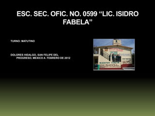 ESC. SEC. OFIC. NO. 0599 “LIC. ISIDRO
                FABELA”

TURNO: MATUTINO




DOLORES HIDALGO, SAN FELIPE DEL
   PROGRESO, MEXICO A FEBRERO DE 2012
 