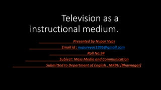 Television as a
instructional medium.
Presented by Nupur Vyas
Email id : nupurvyas1995@gmail.com
Roll No:34
Subject: Mass Media and Communication
Submitted to Department of English , MKBU [Bhavnagar]
 