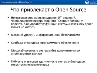 Что привлекает в  Open Source Не высокая стоимость внедрения ИТ-решений.  Часто лицензия проприетарного ПО стоит половину проекта. А на доработку функций системы заказчику денег может не хватить Высокий уровень информационной безопасности Свобода от вендора  программного обеспечения Масштабируемость системы без дополнительных лицензионных выплат Гибкость и высокая адаптивность системы благодаря открытости исходного кода Что привлекает в  Open Source 