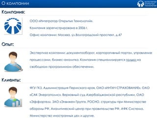 О компании Компания:  ООО «Интегратор Открытых Технологий». Компания зарегистрирована в 2006 г.  Офис компании: Москва, ул.Волгоградский проспект, д.47 Опыт:  Экспертиза компании: документооборот, корпоративный портал, управление процессами, бизнес-аналитка. Компания специализируется  только  на свободном программном обеспечении. Клиенты:  ФГУ ГКЗ, Администрация Пермского края, ОАО «ИНТАЧ СТРАХОВАНИЕ», ОАО «САК Энергополис», Верховный суд Азербайджанской республики, ОАО «Эффортел», ЗАО «Энвижен Групп», РОСНО, структуры при Министерстве обороны РФ, Аналитический центр при правительстве РФ, АФК Система, Министерство иностранных дел и другие. 
