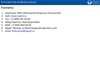 Контактная   информация Контакты Компания :  ООО «Интегратор Открытых Технологий» Сайт :  www.iopent.ru Тел .: +7 (499) 505-50-46  Представитель:   Криковцев Иван Моб .: +7 (916) 664-44-24  Адрес :  Москва ,  ул.Волгоградский проспект ,  д. 47 email:  [email_address] 