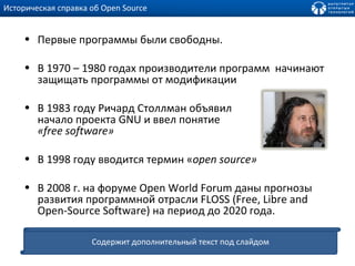 Историческая справка об  Open Source Первые программы были свободны. В 1970 – 1980 годах производители программ  начинают защищать программы от модификации В 1983 году Ричард Столлман объявил  начало проекта GNU и ввел понятие  « free software » В 1998 году вводится термин « open source» В 2008 г.   на форуме Open World Forum даны прогнозы развития программной отрасли FLOSS (Free, Libre and Open-Source Software) на период до 2020 года. Содержит дополнительный текст под слайдом 