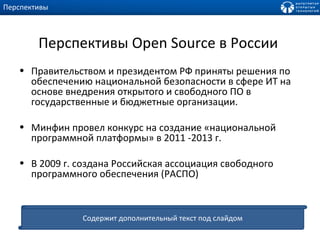 Перспективы  Open Source  в России  Правительством и президентом РФ приняты решения по обеспечению национальной безопасности в сфере ИТ на основе внедрения открытого и свободного ПО в государственные и бюджетные организации. Минфин провел конкурс на создание «национальной программной платформы» в 2011 -2013 г. В 2009 г. создана Российская ассоциация свободного программного обеспечения (РАСПО) Перспективы Содержит дополнительный текст под слайдом 
