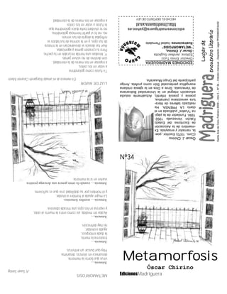 EdicionesMadriguera
SantaAnadeCoro,Febrero2009–Año3–Nº34–Ediciónmensual-DepósitoLegalPP200603FA452
EDICIONESMADRIGUERA
Director:EnnioTucci
Editora:JenifeerGugliotta
OscarJ.Chirino,
“METAMORFOSIS”
Ilustraciones:IsabelPernalete
edicionesmadriguera@yahoo.es
http://madriguera.ya.st
HECHOELDEPÓSITODELEY
ÒscarJ.Chirino
(Coro,1970)Escritor,poe-
ta,narradoryensayista.Ex
-miembrodelaAsociación
deEscritoresdelEstado
FalcónVenezuela1992-
1994.Fundadordelapági-
na“Vuelos”publicadaenel
diarioLAPRENSA.Ha
realizadotalleresdelitera-
turavenezolana(narrativa,
poesíaypoesíainfantil).Actualmenteestudia
educaciónintegralenlaUniversidadBolivariana
deVenezuela.SirveaDiosenlaiglesiacristiana
evangélicapentecostalSióncomoprofeta.Amigo
participantedelGrupoMusaraña.
METAMORFOSIS
ASusanSontag
Amnesia…
virusqueborralamemoria,
desvaneceensilencio,desanima.
Hayquebuscarunantivirus.
Amnesia…
trastornalamente,
ladudaentorpece,
ayudaaolvidar,
nohaydefinición.
Amnesia…
Acabasinmedida,asícomoentralamuertealoído,
yexpresaenlosojosunamiradaobsesiva.
Amnesia…nombrefemenino.
Lamujerayudaalhombreaolvidar,
yelhombreporsudebilidadcreequeessuficiente.
Amnesia…cuandolacrisisgeneraunadescargapositiva
vuelveensilamemoria.
LUZDEAMOR
EnmemoriademiamadaMargarethCorannieMarín
Tefuistecomogolondrina
avolarenloscielos,
areposarenlosmaresdelaeternidad,
condestinodenovolverjamás.
Y,llevabasunaheridaincurableentupecho,
Perotucorazóngemíayagonizaba.
Auntusdeseossedesvanecíanenlatristeza
detusojos,yenlasonrisadetuslabiosse
reflejabalaalegríadetusversos;
no,notevipartirhermosagolondrina,
noteolvidarébelladulcegolondrinaque
tefuisteavolarenloscielos
areposarenlosmaresdelaeternidad.
Nº34
Óscar Chirino
Metamorfosis
 