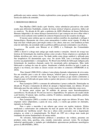 publicados por outros autores. Estudos exploratórios como pesquisa bibliográfica, a partir da
técnica de análise de conteúdo.
2. ORIGEM DAS DROGAS
Para MacRae (2003) desde a pré- história, várias substâncias psicoativas vêm sendo
usadas para diferentes finalidades, estados de êxtase místico/ religioso, prazeroso, lúdico até
os curativos. Na década de 60, após a epidemia da AIDS (Síndrome da Imune Deficiência
Humana Adquirida) e de outras doenças transmissíveis é que começou um novo olhar sobre o
contexto sócio-cultural como também do contexto biopsicossocial dos usuários de drogas.
O mesmo autor enfatiza que no contexto médico-científico da atualidade o enfoque é
farmacológico. Raramente são vistos como ameaçadores à ordem social vigente. O olhar de
hoje está mais voltado para a prevenção contra o uso, abuso, mau uso, com tendência ao bem
estar do individuo, da sociedade onde as políticas públicas possam contemplar a sua eficácia.
De acordo com Moreno et al (2009) e a Federação das Comunidades
Terapêuticas
(2001) o álcool é a droga mais antiga que muda mentes e emoções. Através do avanço nas
técnicas de fermentação das matérias primas como cevada e frutas originou-se a produção de
bebidas alcoólicas por vários povos. Na idade média como droga saudável e utilizada para
fins terapêuticos foi denominada aqua vitae. No século XIX, com a revolução industrial
ocorreu sua popularidade e consequências. No Brasil uma bebida de fabricação indígena pela
fermentação da mandioca chamada cauim foi encontrada pelos portugueses. Mais tarde
fabricaram a cachaça da cana de açúcar. Atualmente a bebida alcoólica no país é usada na
alegria e na tristeza, em todas as classes sociais em todos os contextos (ANDRADE et al,
2010).
Para Amaral (2000-2010) o tabaco é uma planta chamada vulgarmente de erva-santa.
Era um remédio para a cura de várias doenças, infalível para as enxaquecas, pneumonia,
chagas, gota, raiva, servindo como lazer. Sua origem é confusa já que muitos continentes a
requerem para si.Cultivada em quase todos os países não possui a visão curativa e sim nociva
ao ser humano.
Para Laranjeira (2003) o consumo de anfetaminas é pouco conhecido. Sintetizadas na
década de 30 para o tratamento de déficit de atenção e hiperatividade, nos últimos 20 anos
fabricadas para fins não médicos. Ecstasy é a mais usada em festas conhecidas como raves.
O mesmo autor estima que 50 milhões de pessoas usem benzodiazepínicos
(ansiolíticos). Na década de 70 com uso nocivo e dependência. Os opiáceos são usados desde
a pré história. O natural, ópio, morfina, codeína. O sintético, metadona, meperidina, petidina
ou semi-sintética a heroína.
Para Laranjeira (2003) a cocaína é uma droga que surgiu nos últimos 20 anos. Dela
originam vários subprodutos, a pasta de coca, crack, e a merla que podem ser cheirados,
injetados ou fumados.
Para o autor a maconha é um arbusto que cresce em regiões tropicais. Efeitos
medicinais e euforizantes são conhecidos há mais de quatro mil anos. No século XX foi
considerada um “problema social”. Seu uso e abuso estão associados com a degeneração
psíquica, ao crime e à marginalização. No Brasil em 1997 era a droga mais usada por
estudantes do ensino fundamental e do ensino médio.
Os solventes, hidrocarbonetos alifáticos e aromáticos são voláteis, presentes em
produtos como, tinta, gasolina, cola, esmalte, removedor, aerossol, verniz. Na revolução
industrial aperfeiçoados e inalados por trabalhadores apresentavam problemas neurológicos
graves (LARANJEIRA, 2003).
 