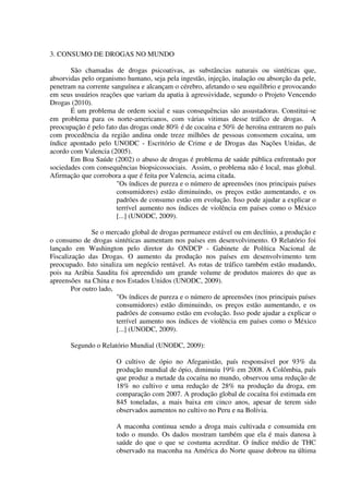 3. CONSUMO DE DROGAS NO MUNDO
São chamadas de drogas psicoativas, as substâncias naturais ou sintéticas que,
absorvidas pelo organismo humano, seja pela ingestão, injeção, inalação ou absorção da pele,
penetram na corrente sanguínea e alcançam o cérebro, afetando o seu equilíbrio e provocando
em seus usuários reações que variam da apatia à agressividade, segundo o Projeto Vencendo
Drogas (2010).
É um problema de ordem social e suas consequências são assustadoras. Constitui-se
em problema para os norte-americanos, com várias vitimas desse tráfico de drogas. A
preocupação é pelo fato das drogas onde 80% é de cocaína e 50% de heroína entrarem no país
com procedência da região andina onde treze milhões de pessoas consomem cocaína, um
índice apontado pelo UNODC - Escritório de Crime e de Drogas das Nações Unidas, de
acordo com Valencia (2005).
Em Boa Saúde (2002) o abuso de drogas é problema de saúde pública enfrentado por
sociedades com consequências biopsicossociais. Assim, o problema não é local, mas global.
Afirmação que corrobora a que é feita por Valencia, acima citada.
"Os índices de pureza e o número de apreensões (nos principais países
consumidores) estão diminuindo, os preços estão aumentando, e os
padrões de consumo estão em evolução. Isso pode ajudar a explicar o
terrível aumento nos índices de violência em países como o México
[...] (UNODC, 2009).
Se o mercado global de drogas permanece estável ou em declínio, a produção e
o consumo de drogas sintéticas aumentam nos países em desenvolvimento. O Relatório foi
lançado em Washington pelo diretor do ONDCP - Gabinete de Política Nacional de
Fiscalização das Drogas. O aumento da produção nos países em desenvolvimento tem
preocupado. Isto sinaliza um negócio rentável. As rotas de tráfico também estão mudando,
pois na Arábia Saudita foi apreendido um grande volume de produtos maiores do que as
apreensões na China e nos Estados Unidos (UNODC, 2009).
Por outro lado,
"Os índices de pureza e o número de apreensões (nos principais países
consumidores) estão diminuindo, os preços estão aumentando, e os
padrões de consumo estão em evolução. Isso pode ajudar a explicar o
terrível aumento nos índices de violência em países como o México
[...] (UNODC, 2009).
Segundo o Relatório Mundial (UNODC, 2009):
O cultivo de ópio no Afeganistão, país responsável por 93% da
produção mundial de ópio, diminuiu 19% em 2008. A Colômbia, país
que produz a metade da cocaína no mundo, observou uma redução de
18% no cultivo e uma redução de 28% na produção da droga, em
comparação com 2007. A produção global de cocaína foi estimada em
845 toneladas, a mais baixa em cinco anos, apesar de terem sido
observados aumentos no cultivo no Peru e na Bolívia.
A maconha continua sendo a droga mais cultivada e consumida em
todo o mundo. Os dados mostram também que ela é mais danosa à
saúde do que o que se costuma acreditar. O índice médio de THC
observado na maconha na América do Norte quase dobrou na última
 