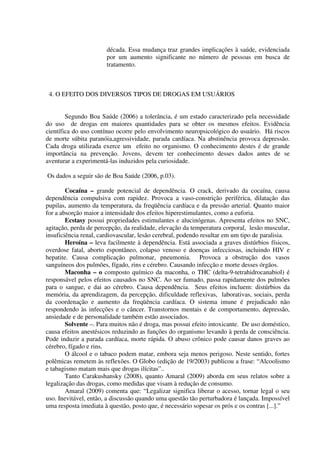 década. Essa mudança traz grandes implicações à saúde, evidenciada
por um aumento significante no número de pessoas em busca de
tratamento.
4. O EFEITO DOS DIVERSOS TIPOS DE DROGAS EM USUÁRIOS
Segundo Boa Saúde (2006) a tolerância, é um estado caracterizado pela necessidade
do uso de drogas em maiores quantidades para se obter os mesmos efeitos. Evidência
científica do uso contínuo ocorre pelo envolvimento neuropsicológico do usuário. Há riscos
de morte súbita paranóia,agressividade, parada cardíaca. Na abstinência provoca depressão.
Cada droga utilizada exerce um efeito no organismo. O conhecimento destes é de grande
importância na prevenção. Jovens, devem ter conhecimento desses dados antes de se
aventurar a experimentá-las induzidos pela curiosidade.
Os dados a seguir são de Boa Saúde (2006, p.03).
Cocaína – grande potencial de dependência. O crack, derivado da cocaína, causa
dependência compulsiva com rapidez. Provoca a vaso-constrição periférica, dilatação das
pupilas, aumento da temperatura, da freqüência cardíaca e da pressão arterial. Quanto maior
for a absorção maior a intensidade dos efeitos hiperestimulantes, como a euforia.
Ecstasy possui propriedades estimulantes e alucinógenas. Apresenta efeitos no SNC,
agitação, perda de percepção, da realidade, elevação da temperatura corporal, lesão muscular,
insuficiência renal, cardiovascular, lesão cerebral, podendo resultar em um tipo de paralisia.
Heroína – leva facilmente à dependência. Está associada a graves distúrbios físicos,
overdose fatal, aborto espontâneo, colapso venoso e doenças infecciosas, incluindo HIV e
hepatite. Causa complicação pulmonar, pneumonia. Provoca a obstrução dos vasos
sanguíneos dos pulmões, fígado, rins e cérebro. Causando infecção e morte desses órgãos.
Maconha – o composto químico da maconha, o THC (delta-9-tetrahidrocanabiol) é
responsável pelos efeitos causados no SNC. Ao ser fumado, passa rapidamente dos pulmões
para o sangue, e dai ao cérebro. Causa dependência. Seus efeitos incluem: distúrbios da
memória, da aprendizagem, da percepção, dificuldade reflexivas, laborativas, sociais, perda
da coordenação e aumento da freqüência cardíaca. O sistema imune é prejudicado não
respondendo às infecções e o câncer. Transtornos mentais e de comportamento, depressão,
ansiedade e de personalidade também estão associados.
Solvente –. Para muitos não é droga, mas possui efeito intoxicante. De uso doméstico,
causa efeitos anestésicos reduzindo as funções do organismo levando à perda de consciência.
Pode induzir a parada cardíaca, morte rápida. O abuso crônico pode causar danos graves ao
cérebro, fígado e rins.
O álcool e o tabaco podem matar, embora seja menos perigoso. Neste sentido, fortes
polêmicas remetem às reflexões. O Globo (edição de 19/2003) publicou a frase: “Alcoolismo
e tabagismo matam mais que drogas ilícitas”..
Tanto Carakushansky (2008), quanto Amaral (2009) aborda em seus relatos sobre a
legalização das drogas, como medidas que visam à redução de consumo.
Amaral (2009) comenta que: “Legalizar significa liberar o acesso, tornar legal o seu
uso. Inevitável, então, a discussão quando uma questão tão perturbadora é lançada. Impossível
uma resposta imediata à questão, posto que, é necessário sopesar os prós e os contras [...].”
 
