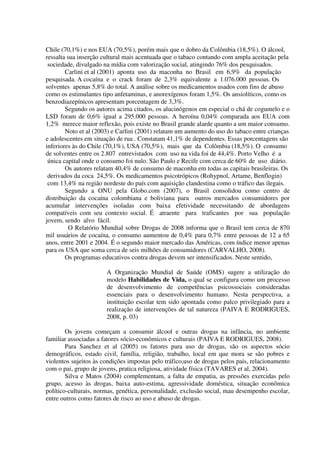 Chile (70,1%) e nos EUA (70,5%), porém mais que o dobro da Colômbia (18,5%). O álcool,
ressalta sua inserção cultural mais acentuada que o tabaco contando com ampla aceitação pela
sociedade, divulgado na mídia com valorização social, atingindo 76% dos pesquisados.
Carlini et al (2001) aponta uso da maconha no Brasil em 6,9% da população
pesquisada. A cocaína e o crack foram de 2,3% equivalente a 1.076.000 pessoas. Os
solventes apenas 5,8% do total. A análise sobre os medicamentos usados com fins de abuso
como os estimulantes tipo anfetaminas, e anorexígenos foram 1,5%. Os ansiolíticos, como os
benzodiazepínicos apresentam porcentagem de 3,3%.
Segundo os autores acima citados, os alucinógenos em especial o chá de cogumelo e o
LSD foram de 0,6% igual a 295.000 pessoas. A heroína 0,04% comparada aos EUA com
1,2% merece maior reflexão, pois existe no Brasil grande alarde quanto a um maior consumo.
Noto et al (2003) e Carlini (2001) relatam um aumento do uso do tabaco entre crianças
e adolescentes em situação de rua . Constatam 41,1% de dependentes. Essas porcentagens são
inferiores às do Chile (70,1%), USA (70,5%), mais que da Colômbia (18,5%). O consumo
de solventes entre os 2.807 entrevistados com uso na vida foi de 44,4%. Porto Velho é a
única capital onde o consumo foi nulo. São Paulo e Recife com cerca de 60% de uso diário.
Os autores relatam 40,4% de consumo de maconha em todas as capitais brasileiras. Os
derivados da coca 24,5%. Os medicamentos psicotrópicos (Rohypnol, Artame, Benflogin)
com 13,4% na região nordeste do país com aquisição clandestina como o tráfico das ilegais.
Segundo a ONU pela Globo.com (2007), o Brasil consolidou como centro de
distribuição da cocaína colombiana e boliviana para outros mercados consumidores por
acumular intervenções isoladas com baixa efetividade necessitando de abordagens
compatíveis com seu contexto social. É atraente para traficantes por sua população
jovem, sendo alvo fácil.
O Relatório Mundial sobre Drogas de 2008 informa que o Brasil tem cerca de 870
mil usuários de cocaína, o consumo aumentou de 0,4% para 0,7% entre pessoas de 12 a 65
anos, entre 2001 e 2004. É o segundo maior mercado das Américas, com índice menor apenas
para os USA que soma cerca de seis milhões de consumidores (CARVALHO, 2008).
Os programas educativos contra drogas devem ser intensificados. Neste sentido,
A Organização Mundial de Saúde (OMS) sugere a utilização do
modelo Habilidades de Vida, o qual se configura como um processo
de desenvolvimento de competências psicossociais consideradas
essenciais para o desenvolvimento humano. Nesta perspectiva, a
instituição escolar tem sido apontada como palco privilegiado para a
realização de intervenções de tal natureza (PAIVA E RODRIGUES,
2008, p. 03)
Os jovens começam a consumir álcool e outras drogas na infância, no ambiente
familiar associadas a fatores sócio-econômicos e culturais (PAIVA E RODRIGUES, 2008).
Para Sanchez et al (2005) os fatores para uso de drogas, são os aspectos sócio
demográficos, estado civil, família, religião, trabalho, local em que mora se são pobres e
violentos sujeitos às condições impostas pelo tráfico,uso de drogas pelos pais, relacionamento
com o pai, grupo de jovens, pratica religiosa, atividade física (TAVARES et al, 2004).
Silva e Matos (2004) complementam, a falta de empatia, as pressões exercidas pelo
grupo, acesso às drogas, baixa auto-estima, agressividade doméstica, situação econômica
político-culturais, normas, genética, personalidade, exclusão social, mau desempenho escolar,
entre outros como fatores de risco ao uso e abuso de drogas.
 