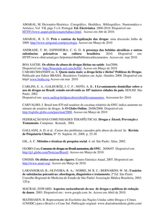 AMARAL, M. Dicionário Histórico, Corográfico, Heráldico, Bibliográfico, Numismático e
Artístico, Vol VII, págs 5 e 6. Portugal. Ed. Electrónica. 2000-2010. Disponível em:
HTTP://www.arqnet.pt/dicionario/tabaco.html. Acesso em Abr de 2010.
AMARAL, R. S. D. Prós e contras da legalização das drogas: uma discussão. Julho de
2009. http://www.artigonal.com/psicologia. Acesso em Março de 2010
ANDRADE, T. M.; ESPINHEIRA, C. G. D. A presença das bebidas alcoólicas e outras
substâncias psicoativas na cultura brasileira. 2010. Disponível em:
HTTP:/www.obid.senad.gov.br/portais/obid/biblioteca/documentos. Acesso em mar 2010.
BOA SAÚDE. Os efeitos do abuso de drogas ilícitas na saúde. Jun/2006.
Disponível em: http://boasaude.uol.com.br/lib/. Acesso em Março de 2010
CARAKUSHANSHY,m. S. Quem mata mais: a droga lícita e ilícita? Políticas de Drogas.
Publicado por Editor BRAHA: Brasileiros Unitários em Ação. Outubro 2008. Disponível em
http// www.braha.org Acesso em mar 2010
CARLINI, E. A.; GALDURÓZ, J. C. F.; NOTO, A. R.; I Levantamento domiciliar sobre o
uso de drogas no Brasil: estudo envolvendo as 107 maiores cidades do país. SENAD. São
Paulo. 2002
Disponível em: www.unifesp.br/dpsicobio/cebrid/levantamentos. Acessoem fev 2010.
CARVALHO, J. Brasil tem 870 mil usuários de cocaína; relatório da ONU indica aumento no
número de usuários de drogas. In O Globo Online, 26/06/2008. Disponível em
http://oglobo.globo.com/pais/mat/2008. Acesso em Março de 2010
FEDERAÇÃO DAS COMUNIDADES TERAPÊUTICAS. Drogas e Álcool; Prevenção e
Tratamento. Campinas: Komedi, 2001.
GALLASSI, A. D. et al. Custos dos problemas causados pelo abuso do álcool. In: Revista
de Psiquiatria Clínica, Nº 35. Suplem. 01, 2008. p. 25-30
GIL, A. C. Métodos e técnicas de pesquisa social. 4. ed. São Paulo: Atlas, 2002.
GLOBO. Com. Consumo dedrogasnoBrasilaumentou,dizONU. 26/06/07. Disponível em:
http://g1.globo.com/Noticias/Brasil/. Acesso em Março de 2010.
GNOSIS. Os efeitos nocivos do cigarro. Centro Gnóstico Anael, 2007. Disponível em
http://www.anael.org/. Acesso em Março de 2010.
LARANJEIRAS, R.; OLIVEIRA, R. A,; NOBRE, M. R. C.; BERNARDO, W. M.; Usuários
de substâncias psicoativas: abordagem, diagnóstico e tratamento. 2ª Ed. São Paulo:
Conselho Regional de Medicina do Estado de São Paulo/ Associação Médica Brasileira, 2003.
120 p.
MACRAE, EDWARD. Aspectos socioculturais do uso de drogas e políticas de redução
de danos .2003. Disponível em : www.google.com .br. Acesso em Abril de 2010.
MATHIASEN, B. Representante do Escritório das Nações Unidas sobre Drogas e Crimes
(UNODC) para o Brasil e o Cone Sul. Publicação original: www.diariodonordeste.globo.com/
 