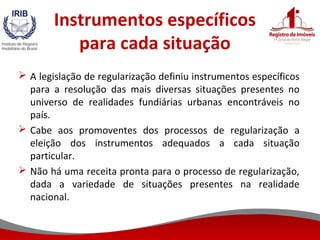 Instrumentos específicos
para cada situação
 A legislação de regularização definiu instrumentos específicos
para a resolução das mais diversas situações presentes no
universo de realidades fundiárias urbanas encontráveis no
país.
 Cabe aos promoventes dos processos de regularização a
eleição dos instrumentos adequados a cada situação
particular.
 Não há uma receita pronta para o processo de regularização,
dada a variedade de situações presentes na realidade
nacional.
 
