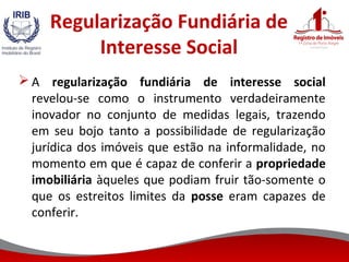 Regularização Fundiária de
Interesse Social
 A regularização fundiária de interesse social
revelou-se como o instrumento verdadeiramente
inovador no conjunto de medidas legais, trazendo
em seu bojo tanto a possibilidade de regularização
jurídica dos imóveis que estão na informalidade, no
momento em que é capaz de conferir a propriedade
imobiliária àqueles que podiam fruir tão-somente o
que os estreitos limites da posse eram capazes de
conferir.
 